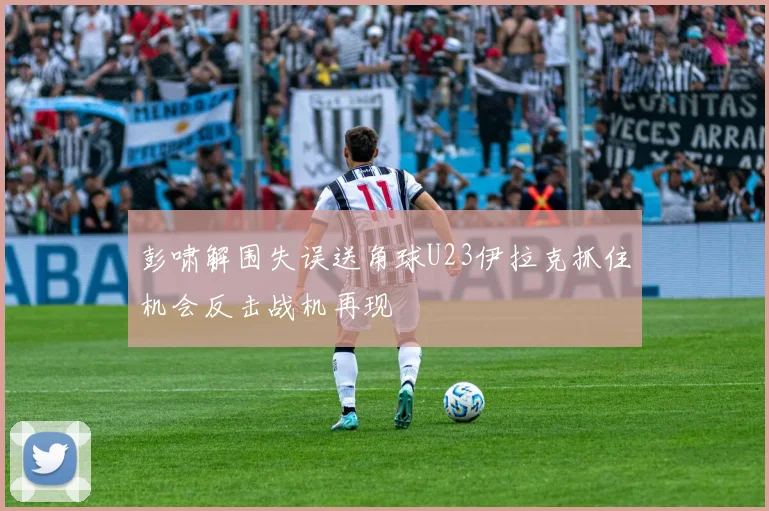 彭啸解围失误送角球U23伊拉克抓住机会反击战机再现
