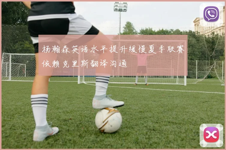 杨瀚森英语水平提升缓慢夏季联赛依赖克里斯翻译沟通