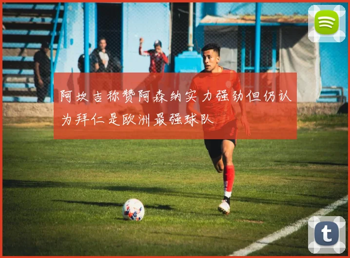 阿坎吉称赞阿森纳实力强劲但仍认为拜仁是欧洲最强球队