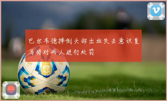 巴尔韦德摔倒头部出血失去意识皇马将对两人进行处罚