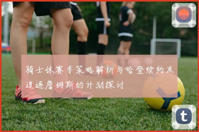 骑士休赛季策略解析与哈登续约及追逐詹姆斯的计划探讨