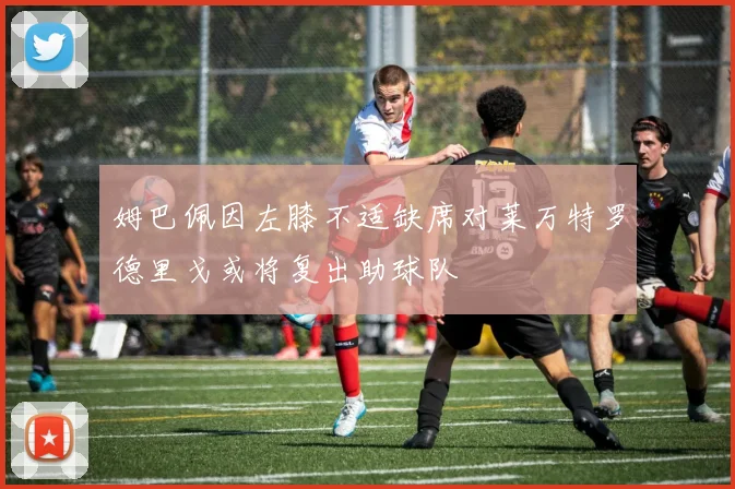 姆巴佩因左膝不适缺席对莱万特罗德里戈或将复出助球队
