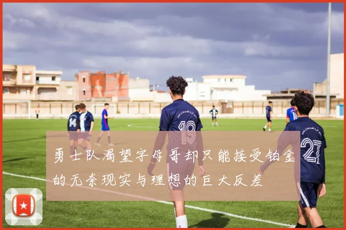 勇士队渴望字母哥却只能接受铂金的无奈现实与理想的巨大反差