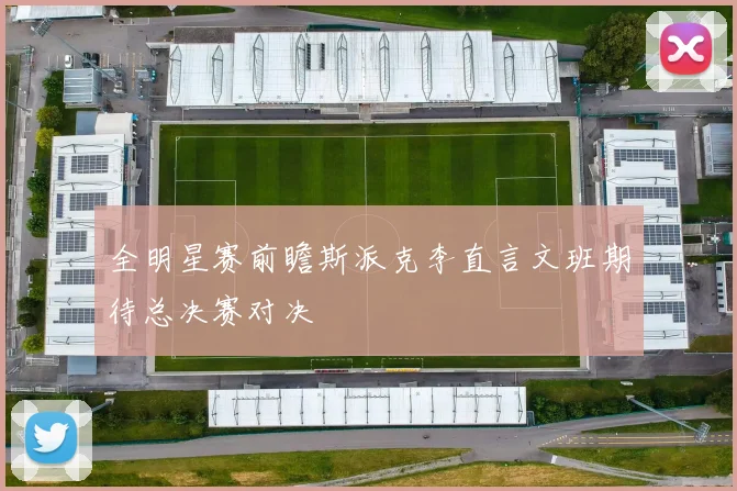全明星赛前瞻斯派克李直言文班期待总决赛对决