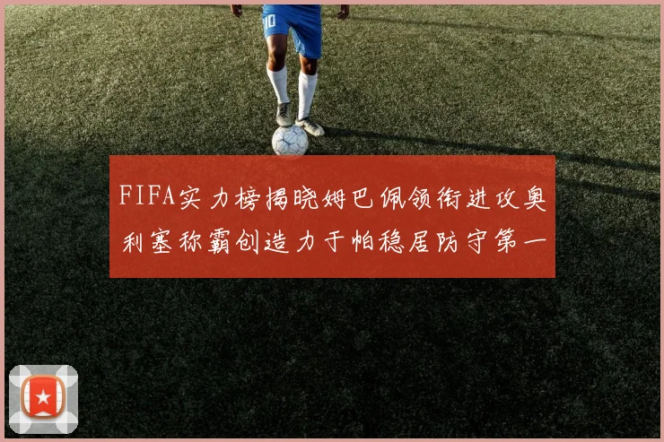 FIFA实力榜揭晓姆巴佩领衔进攻奥利塞称霸创造力于帕稳居防守第一