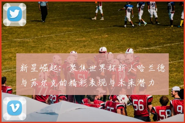 新星崛起：聚焦世界杯新人哈兰德与苏尔克的精彩表现与未来潜力