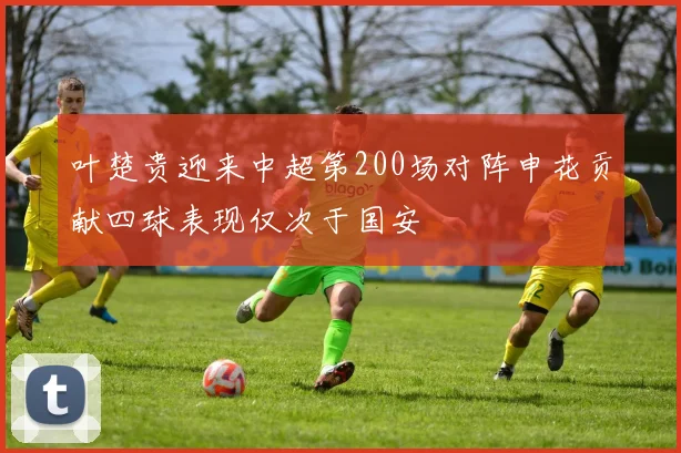 叶楚贵迎来中超第200场对阵申花贡献四球表现仅次于国安