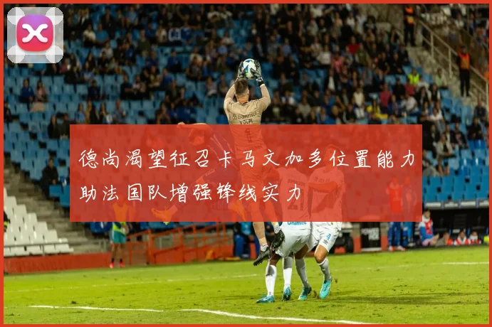 德尚渴望征召卡马文加多位置能力助法国队增强锋线实力