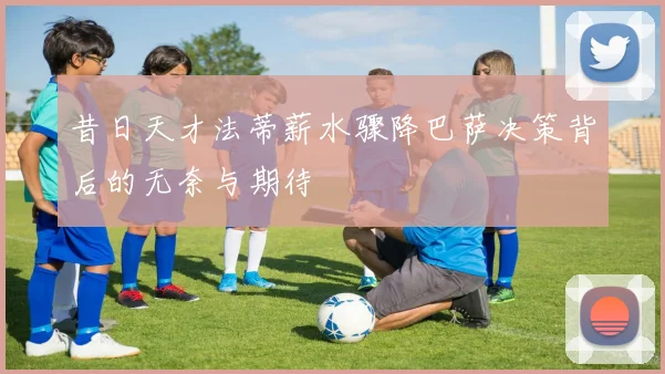 昔日天才法蒂薪水骤降巴萨决策背后的无奈与期待