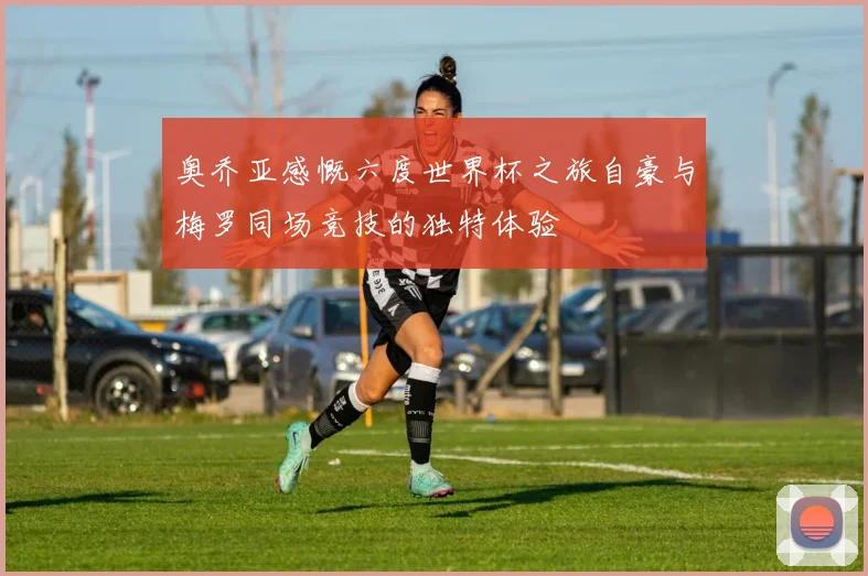 奥乔亚感慨六度世界杯之旅自豪与梅罗同场竞技的独特体验